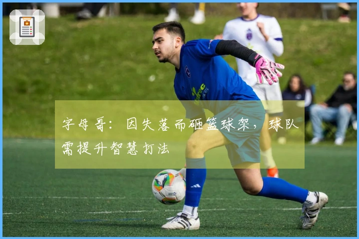 字母哥：因失落而砸篮球架，球队需提升智慧打法