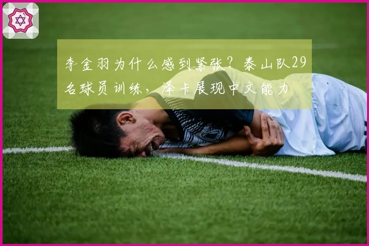 李金羽为什么感到紧张？泰山队29名球员训练，泽卡展现中文能力