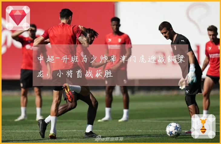 中超-升班马少帅率津门虎迎战铜梁龙，小将首战获胜