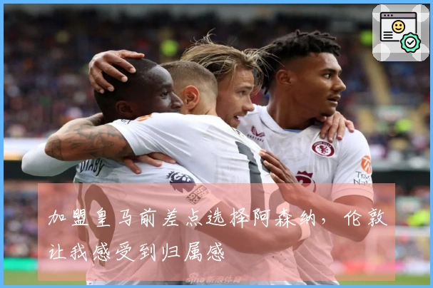 加盟皇马前差点选择阿森纳，伦敦让我感受到归属感