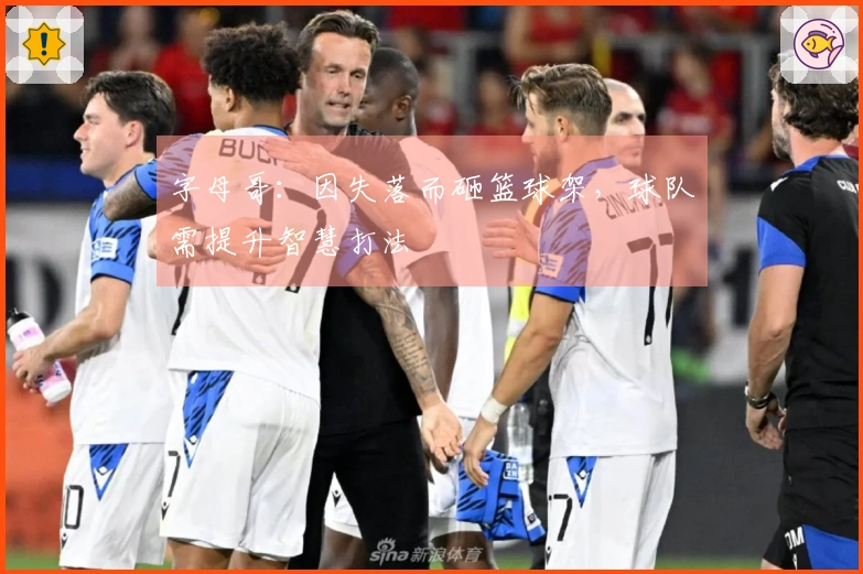 字母哥：因失落而砸篮球架，球队需提升智慧打法