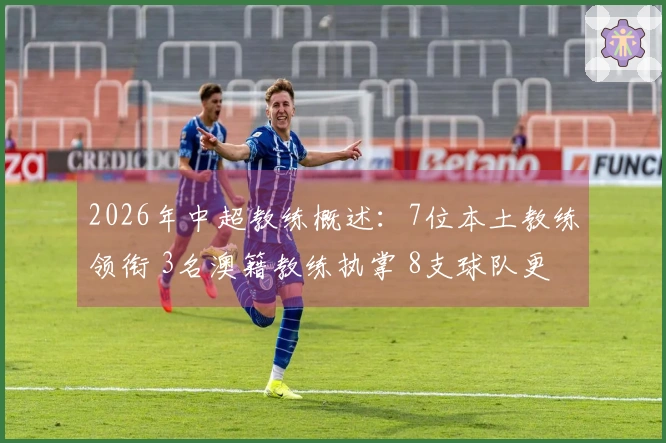 2026年中超教练概述：7位本土教练领衔 3名澳籍教练执掌 8支球队更换帅位