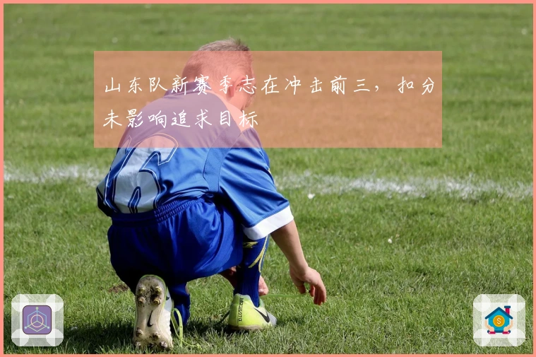 山东队新赛季志在冲击前三，扣分未影响追求目标