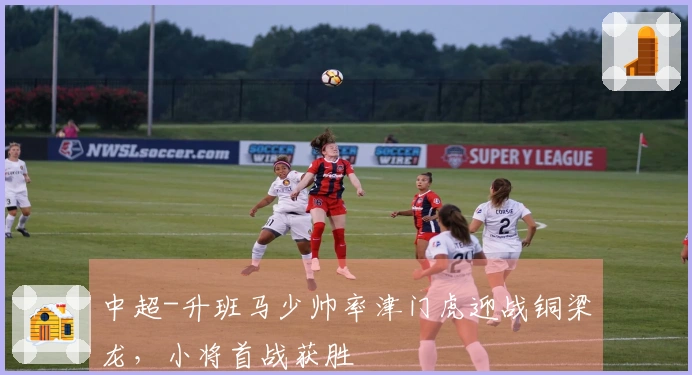 中超-升班马少帅率津门虎迎战铜梁龙，小将首战获胜