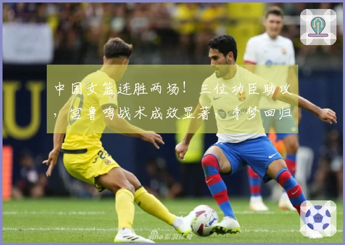 中国女篮连胜两场！三位功臣助攻，宫鲁鸣战术成效显著，李梦回归面临挑战