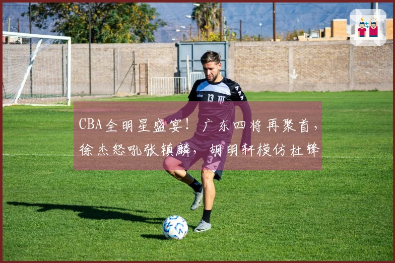 CBA全明星盛宴！广东四将再聚首，徐杰怒吼张镇麟，胡明轩模仿杜锋