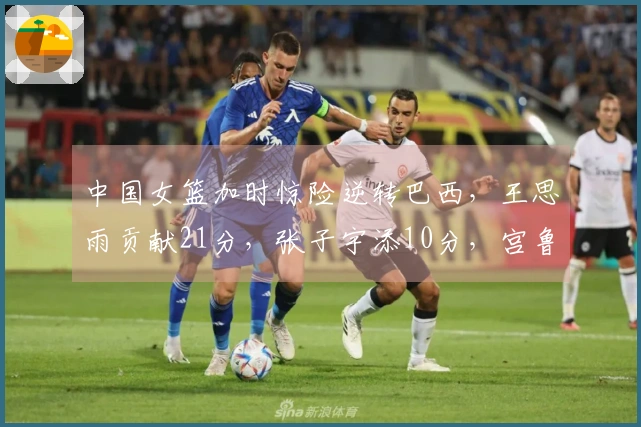中国女篮加时惊险逆转巴西，王思雨贡献21分，张子宇添10分，宫鲁鸣积极调整阵容。