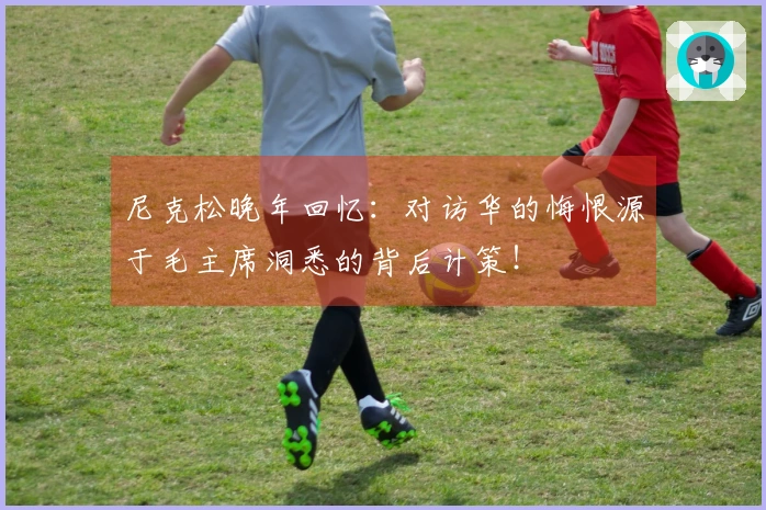 尼克松晚年回忆：对访华的悔恨源于毛主席洞悉的背后计策！