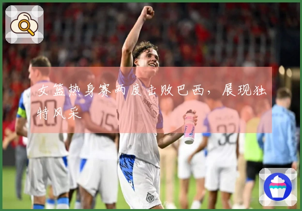 女篮热身赛两度击败巴西，展现独特风采