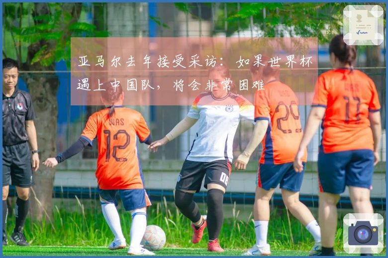 亚马尔去年接受采访：如果世界杯遇上中国队，将会非常困难