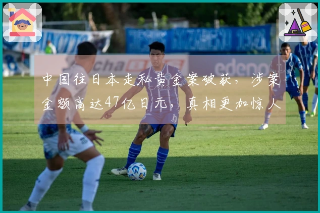 中国往日本走私黄金案破获，涉案金额高达47亿日元，真相更加惊人