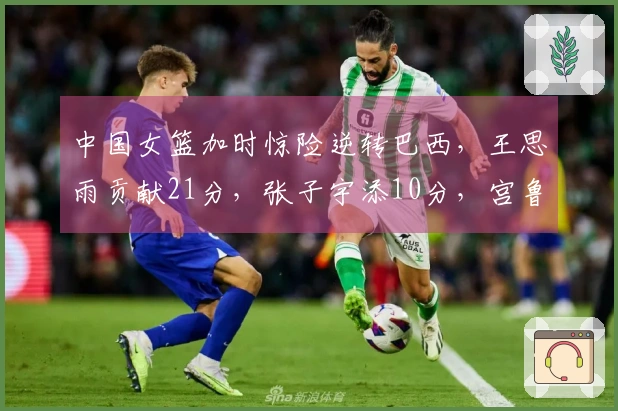 中国女篮加时惊险逆转巴西，王思雨贡献21分，张子宇添10分，宫鲁鸣积极调整阵容。