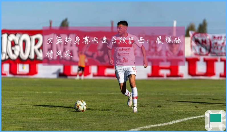女篮热身赛两度击败巴西，展现独特风采