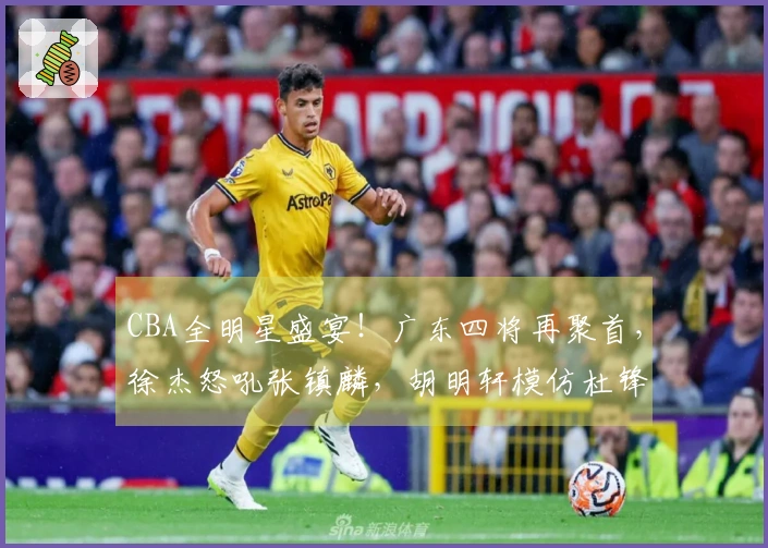 CBA全明星盛宴！广东四将再聚首，徐杰怒吼张镇麟，胡明轩模仿杜锋