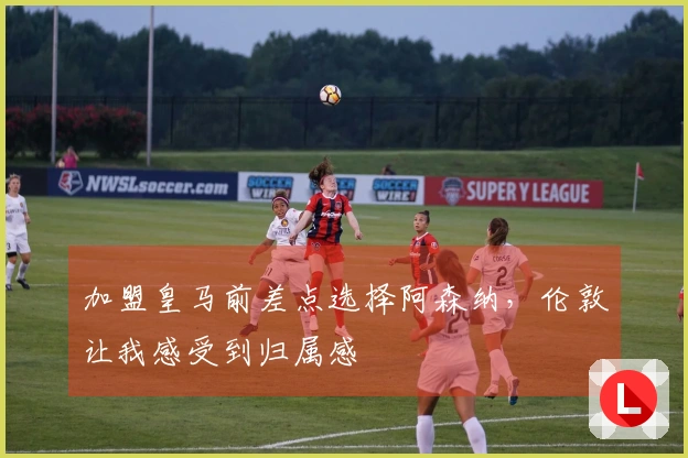 加盟皇马前差点选择阿森纳，伦敦让我感受到归属感