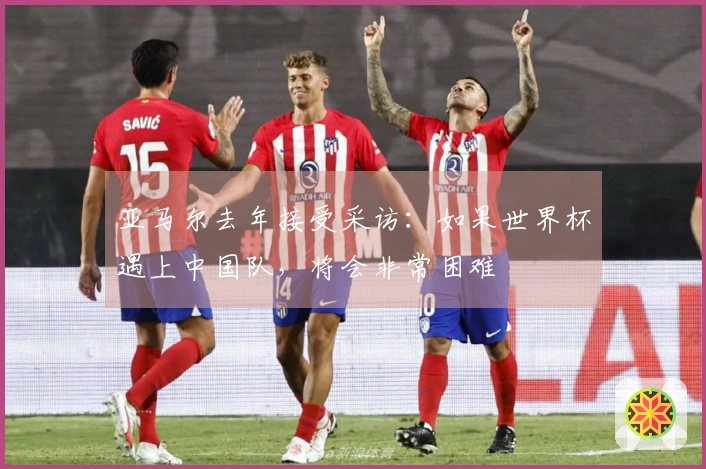 亚马尔去年接受采访：如果世界杯遇上中国队，将会非常困难