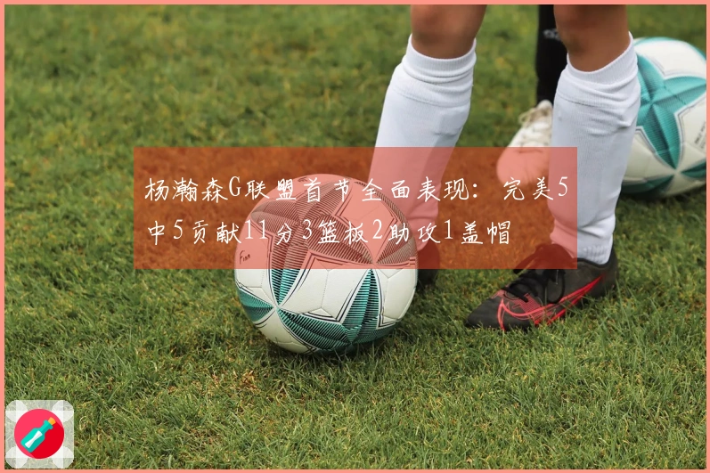 杨瀚森G联盟首节全面表现：完美5中5贡献11分3篮板2助攻1盖帽