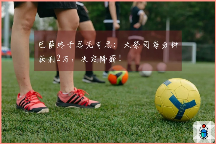 巴萨终于忍无可忍：大祭司每分钟获利2万，决定降薪！