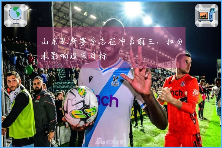 山东队新赛季志在冲击前三，扣分未影响追求目标