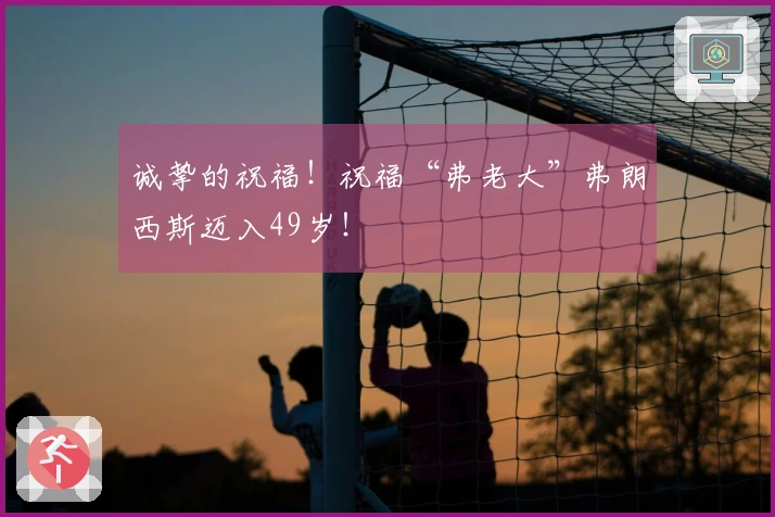 诚挚的祝福！祝福“弗老大”弗朗西斯迈入49岁！