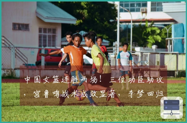 中国女篮连胜两场！三位功臣助攻，宫鲁鸣战术成效显著，李梦回归面临挑战