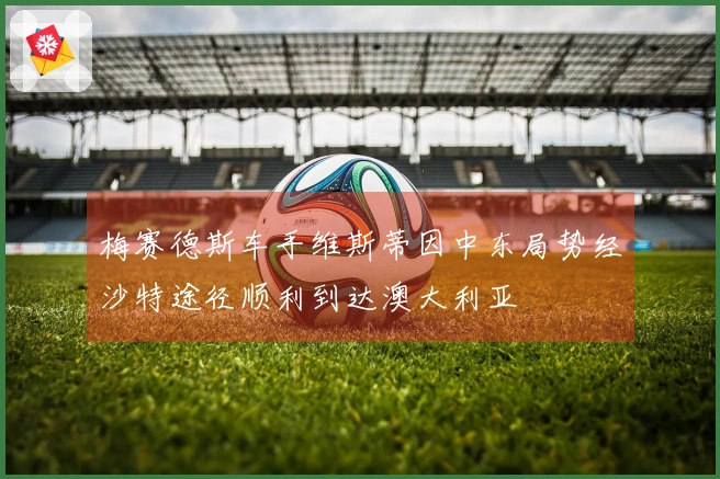 梅赛德斯车手维斯蒂因中东局势经沙特途径顺利到达澳大利亚