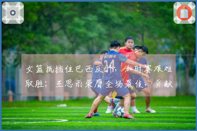 女篮抵挡住巴西反扑，加时赛艰难取胜；王思雨荣膺全场最佳，贡献21分